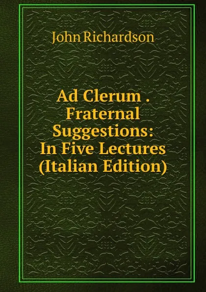 Обложка книги Ad Clerum . Fraternal Suggestions: In Five Lectures (Italian Edition), John Richardson