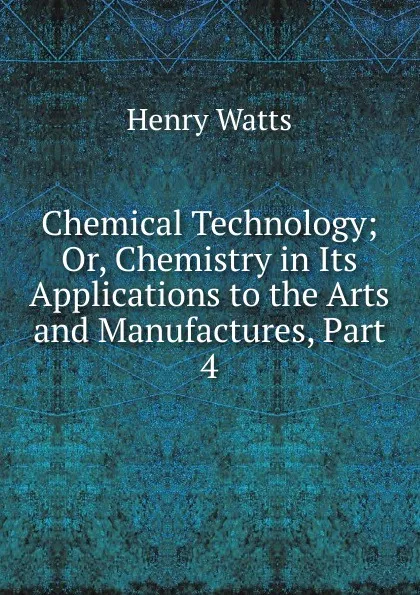 Обложка книги Chemical Technology; Or, Chemistry in Its Applications to the Arts and Manufactures, Part 4, Henry Watts