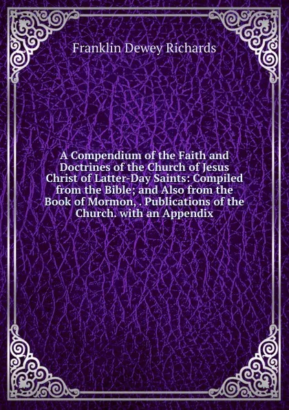 Обложка книги A Compendium of the Faith and Doctrines of the Church of Jesus Christ of Latter-Day Saints: Compiled from the Bible; and Also from the Book of Mormon, . Publications of the Church. with an Appendix, Franklin Dewey Richards