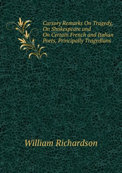 Обложка книги Cursory Remarks On Tragedy, On Shakespeare and On Certain French and Italian Poets, Principally Tragedians., William Richardson