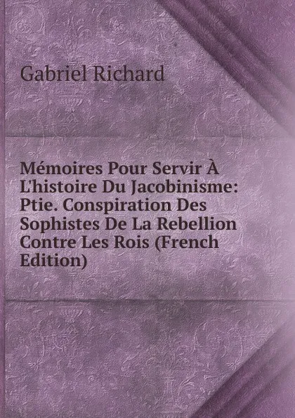 Обложка книги Memoires Pour Servir A L.histoire Du Jacobinisme: Ptie. Conspiration Des Sophistes De La Rebellion Contre Les Rois (French Edition), Gabriel Richard