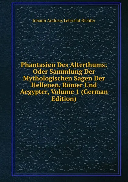 Обложка книги Phantasien Des Alterthums: Oder Sammlung Der Mythologischen Sagen Der Hellenen, Romer Und Aegypter, Volume 1 (German Edition), Johann Andreas Lebrecht Richter