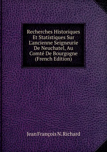Обложка книги Recherches Historiques Et Statistiques Sur L.ancienne Seigneurie De Neuchatel, Au Comte De Bourgogne (French Edition), Jean François N. Richard