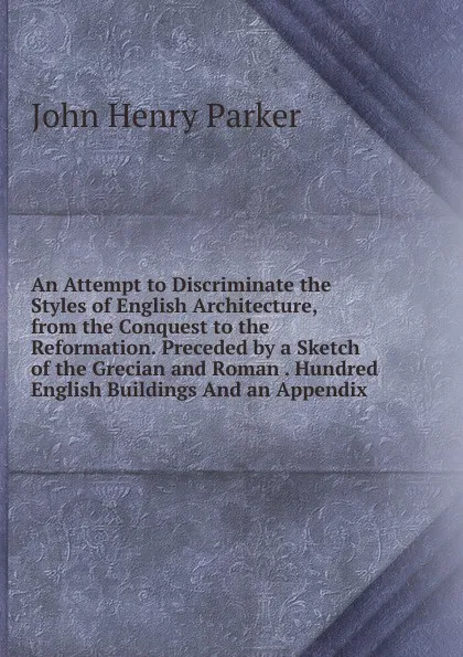 Обложка книги An Attempt to Discriminate the Styles of English Architecture, from the Conquest to the Reformation. Preceded by a Sketch of the Grecian and Roman . Hundred English Buildings And an Appendix., John Henry Parker