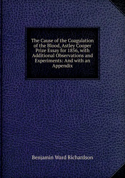 Обложка книги The Cause of the Coagulation of the Blood, Astley Cooper Prize Essay for 1856, with Additional Observations and Experiments: And with an Appendix, Benjamin Ward Richardson