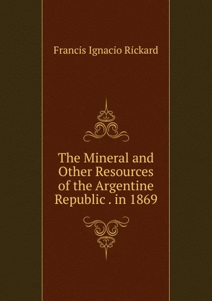 Обложка книги The Mineral and Other Resources of the Argentine Republic . in 1869, Francis Ignacio Rickard