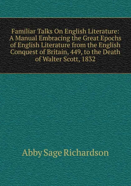 Обложка книги Familiar Talks On English Literature: A Manual Embracing the Great Epochs of English Literature from the English Conquest of Britain, 449, to the Death of Walter Scott, 1832, Abby Sage Richardson