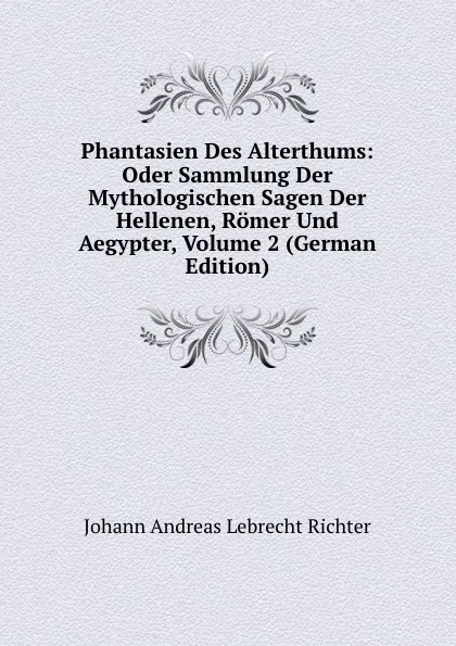 Обложка книги Phantasien Des Alterthums: Oder Sammlung Der Mythologischen Sagen Der Hellenen, Romer Und Aegypter, Volume 2 (German Edition), Johann Andreas Lebrecht Richter