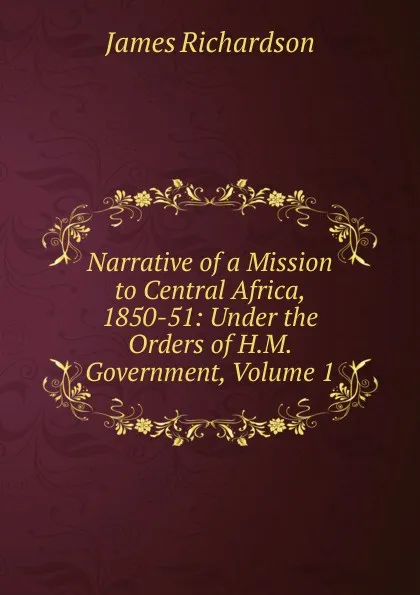 Обложка книги Narrative of a Mission to Central Africa, 1850-51: Under the Orders of H.M. Government, Volume 1, James Daniel Richardson