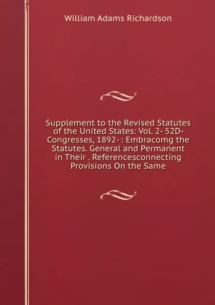 Обложка книги Supplement to the Revised Statutes of the United States: Vol. 2- 52D- Congresses, 1892- : Embracomg the Statutes. General and Permanent in Their . Referencesconnecting Provisions On the Same, William Adams Richardson