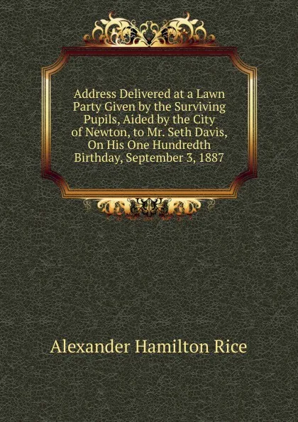 Обложка книги Address Delivered at a Lawn Party Given by the Surviving Pupils, Aided by the City of Newton, to Mr. Seth Davis, On His One Hundredth Birthday, September 3, 1887, Alexander Hamilton Rice