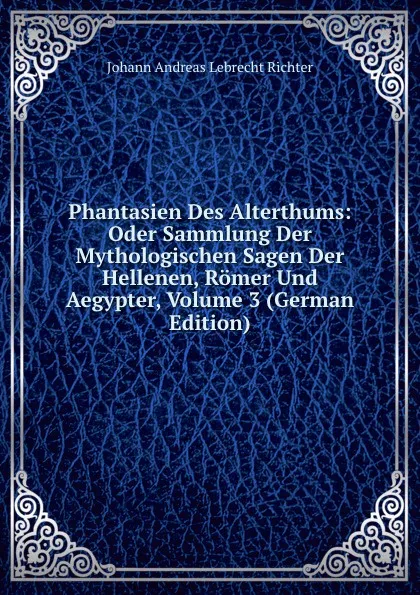 Обложка книги Phantasien Des Alterthums: Oder Sammlung Der Mythologischen Sagen Der Hellenen, Romer Und Aegypter, Volume 3 (German Edition), Johann Andreas Lebrecht Richter