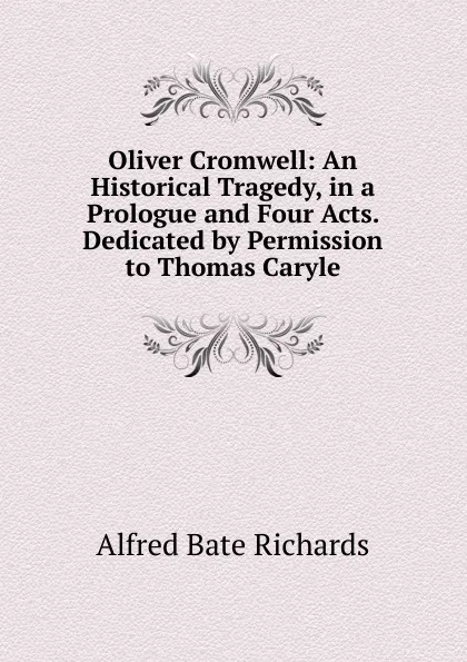 Обложка книги Oliver Cromwell: An Historical Tragedy, in a Prologue and Four Acts. Dedicated by Permission to Thomas Caryle, Alfred Bate Richards