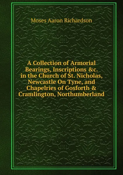 Обложка книги A Collection of Armorial Bearings, Inscriptions .c. in the Church of St. Nicholas, Newcastle On Tyne, and Chapelries of Gosforth . Cramlington, Northumberland, Moses Aaron Richardson