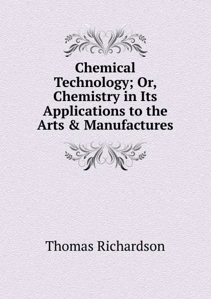 Обложка книги Chemical Technology; Or, Chemistry in Its Applications to the Arts . Manufactures, Thomas Richardson