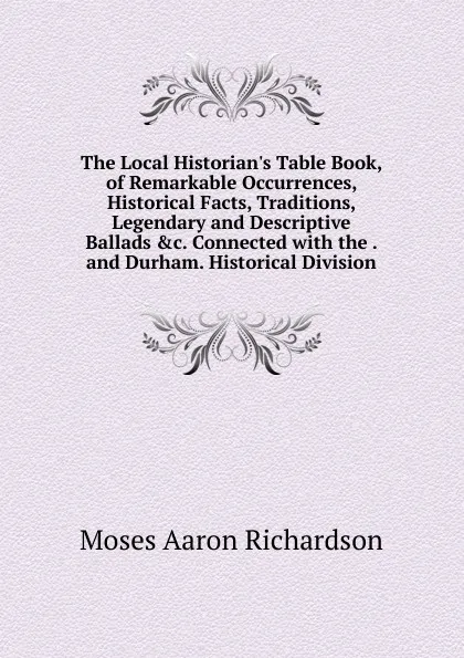 Обложка книги The Local Historian.s Table Book, of Remarkable Occurrences, Historical Facts, Traditions, Legendary and Descriptive Ballads .c. Connected with the . and Durham. Historical Division, Moses Aaron Richardson