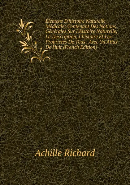 Обложка книги Elemens D.histoire Naturelle Medicale: Contenant Des Notions Generales Sur L.histoire Naturelle, La Description, L.histoire Et Les Proprietes De Tous . Avec Un Atlas De Huit (French Edition), Achille Richard