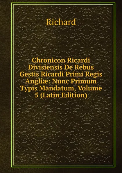 Обложка книги Chronicon Ricardi Divisiensis De Rebus Gestis Ricardi Primi Regis Angliae: Nunc Primum Typis Mandatum, Volume 5 (Latin Edition), Richard