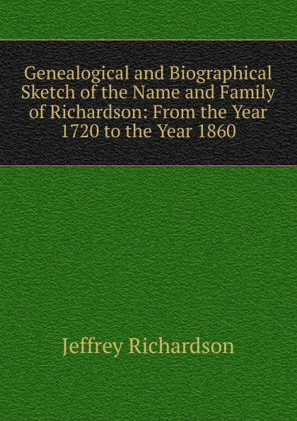 Обложка книги Genealogical and Biographical Sketch of the Name and Family of Richardson: From the Year 1720 to the Year 1860, Jeffrey Richardson