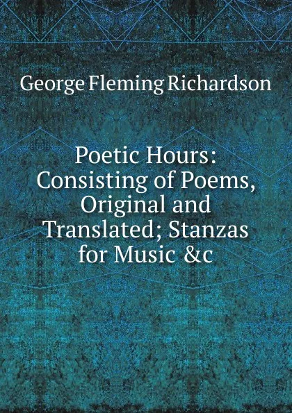 Обложка книги Poetic Hours: Consisting of Poems, Original and Translated; Stanzas for Music .c, George Fleming Richardson