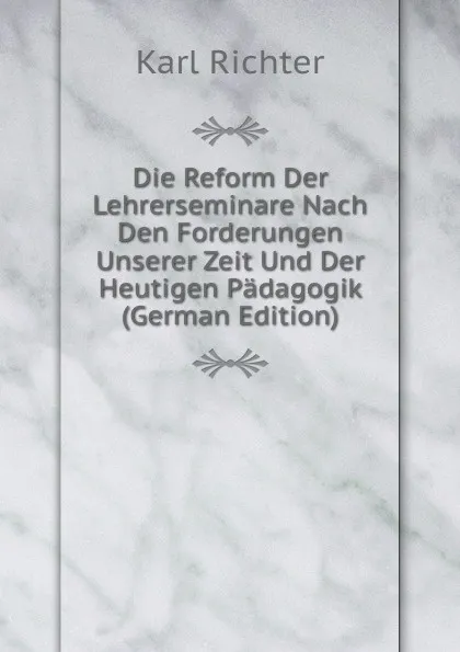 Обложка книги Die Reform Der Lehrerseminare Nach Den Forderungen Unserer Zeit Und Der Heutigen Padagogik (German Edition), Karl Richter