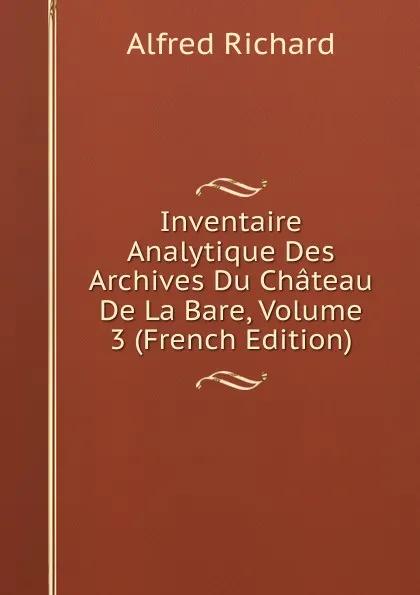 Обложка книги Inventaire Analytique Des Archives Du Chateau De La Bare, Volume 3 (French Edition), Alfred Richard