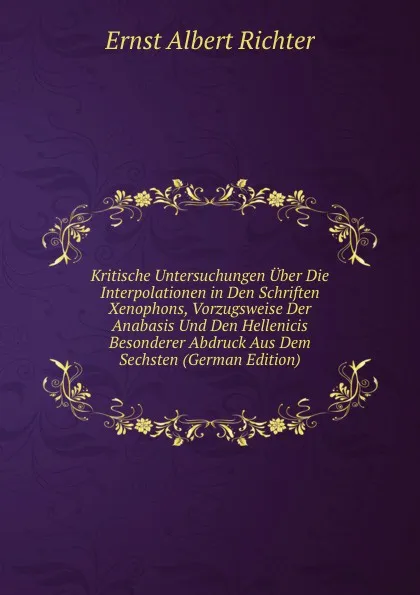 Обложка книги Kritische Untersuchungen Uber Die Interpolationen in Den Schriften Xenophons, Vorzugsweise Der Anabasis Und Den Hellenicis Besonderer Abdruck Aus Dem Sechsten (German Edition), Ernst Albert Richter