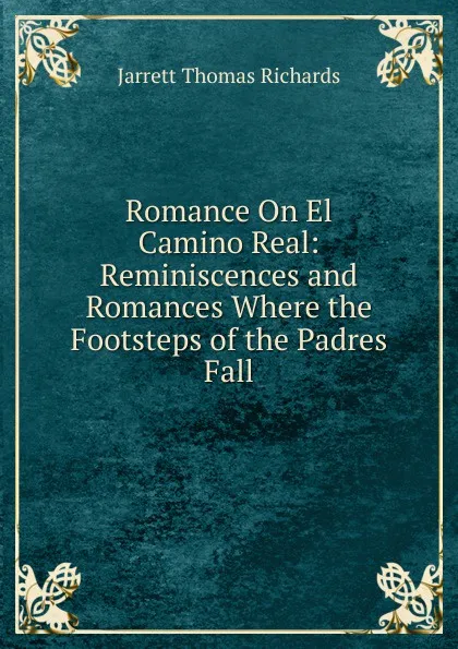 Обложка книги Romance On El Camino Real: Reminiscences and Romances Where the Footsteps of the Padres Fall, Jarrett Thomas Richards