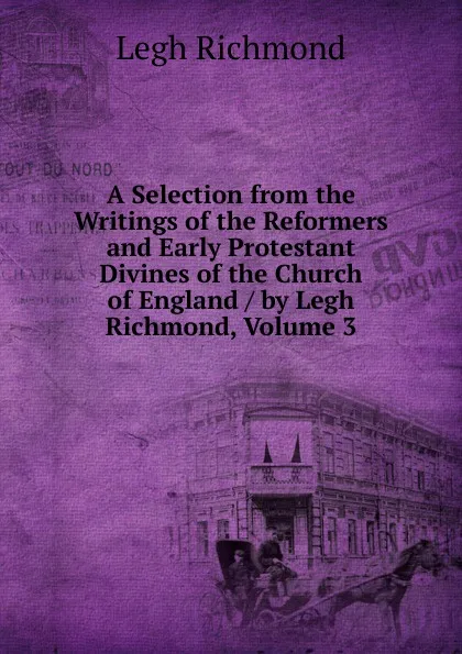 Обложка книги A Selection from the Writings of the Reformers and Early Protestant Divines of the Church of England / by Legh Richmond, Volume 3, Legh Richmond