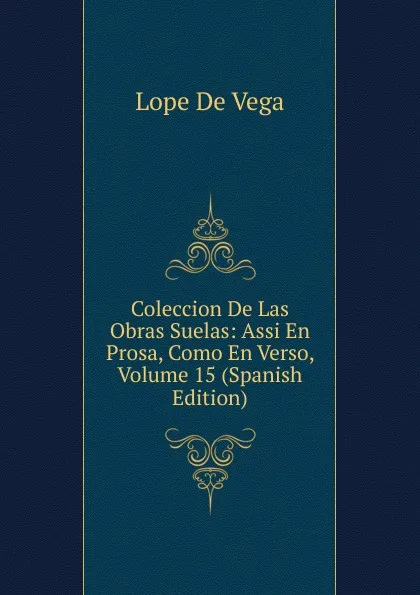 Обложка книги Coleccion De Las Obras Suelas: Assi En Prosa, Como En Verso, Volume 15 (Spanish Edition), Lope de Vega