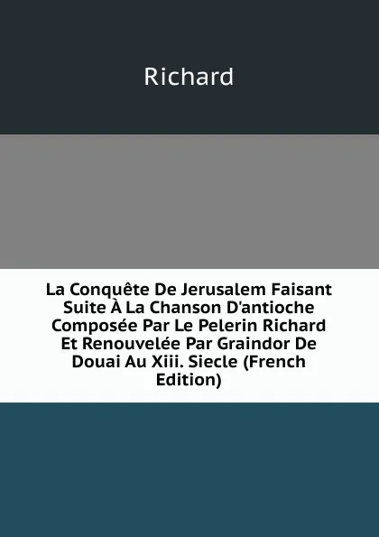 Обложка книги La Conquete De Jerusalem Faisant Suite A La Chanson D.antioche Composee Par Le Pelerin Richard Et Renouvelee Par Graindor De Douai Au Xiii. Siecle (French Edition), Richard