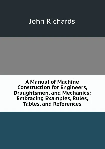 Обложка книги A Manual of Machine Construction for Engineers, Draughtsmen, and Mechanics: Embracing Examples, Rules, Tables, and References, John Richards