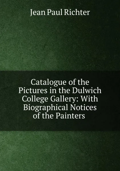 Обложка книги Catalogue of the Pictures in the Dulwich College Gallery: With Biographical Notices of the Painters ., Jean Paul Richter