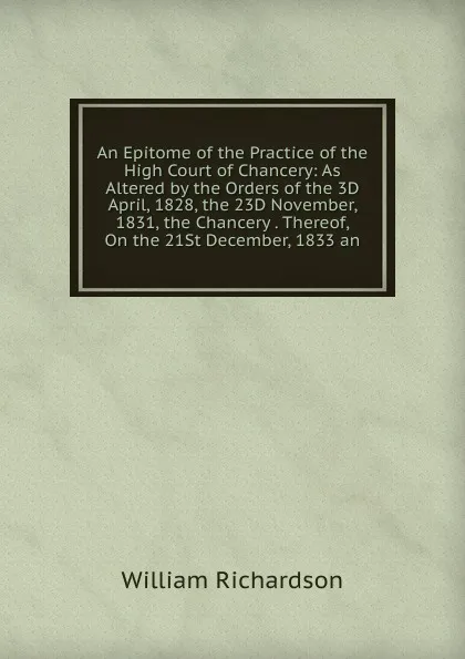 Обложка книги An Epitome of the Practice of the High Court of Chancery: As Altered by the Orders of the 3D April, 1828, the 23D November, 1831, the Chancery . Thereof, On the 21St December, 1833 an, William Richardson