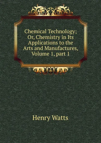 Обложка книги Chemical Technology; Or, Chemistry in Its Applications to the Arts and Manufactures, Volume 1,.part 1, Henry Watts