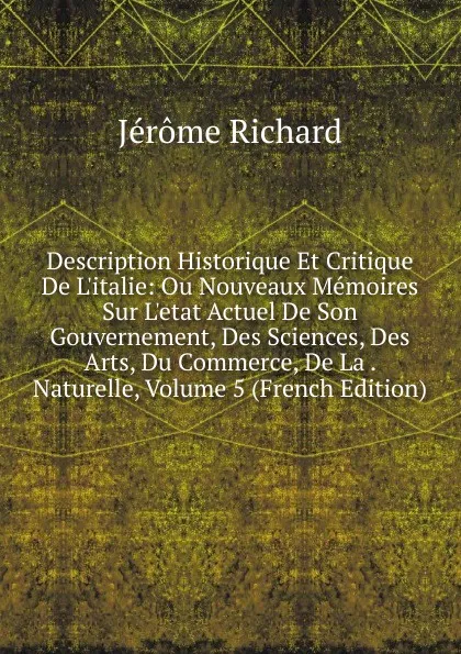 Обложка книги Description Historique Et Critique De L.italie: Ou Nouveaux Memoires Sur L.etat Actuel De Son Gouvernement, Des Sciences, Des Arts, Du Commerce, De La . Naturelle, Volume 5 (French Edition), Jérôme Richard