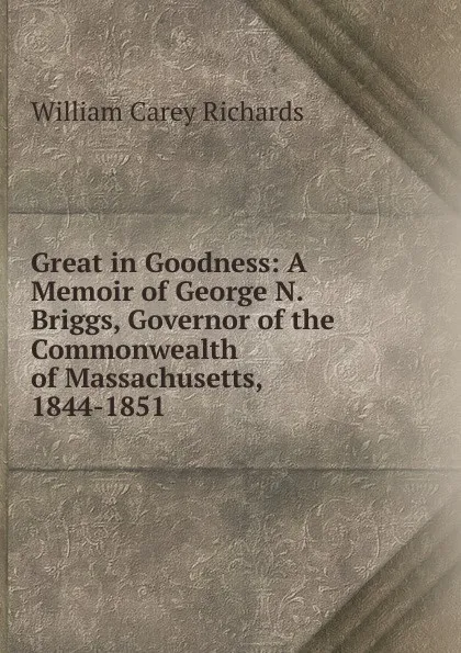 Обложка книги Great in Goodness: A Memoir of George N. Briggs, Governor of the Commonwealth of Massachusetts, 1844-1851, William Carey Richards