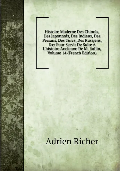 Обложка книги Histoire Moderne Des Chinois, Des Japonnois, Des Indiens, Des Persans, Des Turcs, Des Russiens, .c: Pour Servir De Suite A L.histoire Ancienne De M. Rollin, Volume 14 (French Edition), Adrien Richer