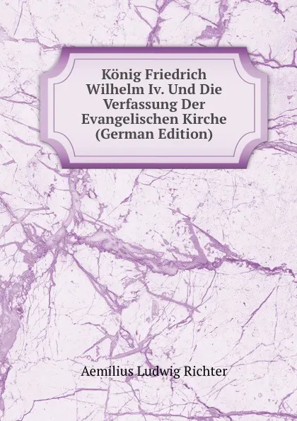 Обложка книги Konig Friedrich Wilhelm Iv. Und Die Verfassung Der Evangelischen Kirche (German Edition), Aemilius Ludwig Richter