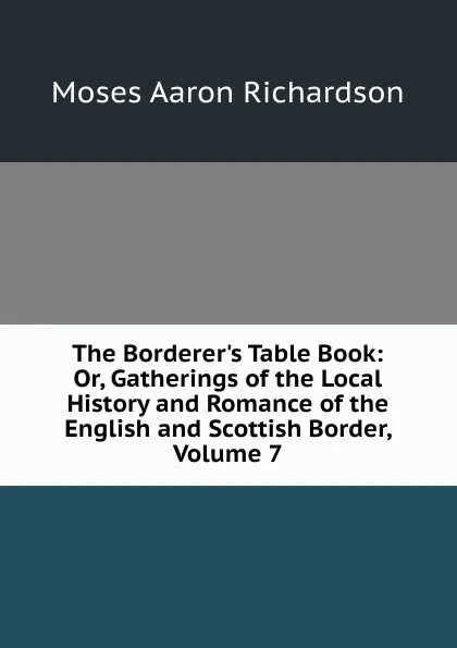 Обложка книги The Borderer.s Table Book: Or, Gatherings of the Local History and Romance of the English and Scottish Border, Volume 7, Moses Aaron Richardson