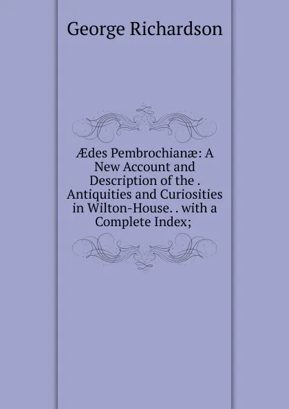 Обложка книги AEdes Pembrochianae: A New Account and Description of the . Antiquities and Curiosities in Wilton-House. . with a Complete Index; ., George Richardson