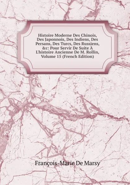 Обложка книги Histoire Moderne Des Chinois, Des Japonnois, Des Indiens, Des Persans, Des Turcs, Des Russiens, .c: Pour Servir De Suite A L.histoire Ancienne De M. Rollin, Volume 15 (French Edition), François-Marie de Marsy