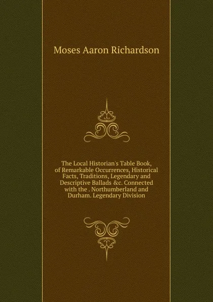Обложка книги The Local Historian.s Table Book, of Remarkable Occurrences, Historical Facts, Traditions, Legendary and Descriptive Ballads .c. Connected with the . Northumberland and Durham. Legendary Division, Moses Aaron Richardson
