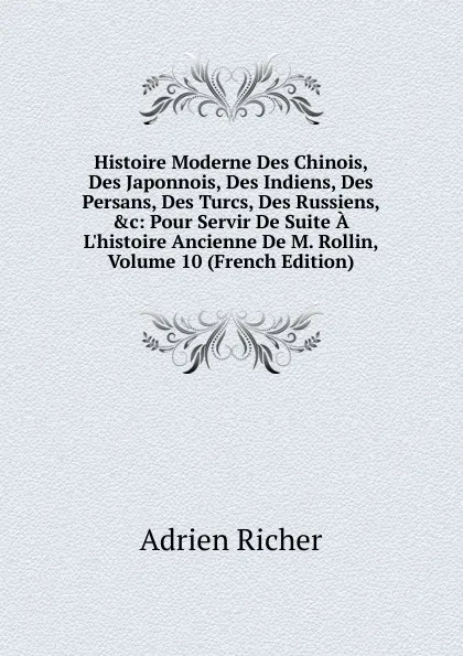 Обложка книги Histoire Moderne Des Chinois, Des Japonnois, Des Indiens, Des Persans, Des Turcs, Des Russiens, .c: Pour Servir De Suite A L.histoire Ancienne De M. Rollin, Volume 10 (French Edition), Adrien Richer