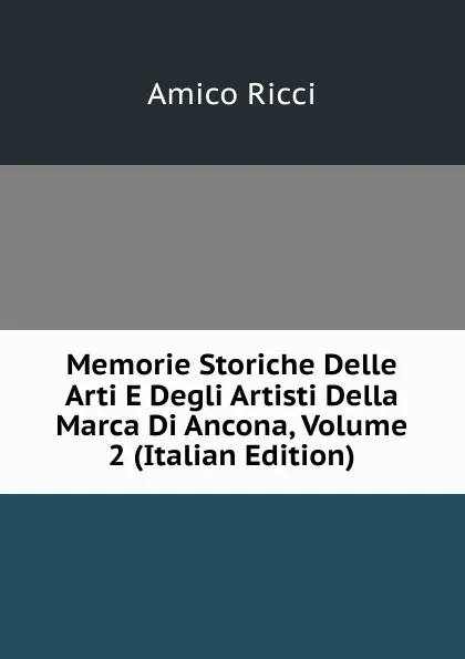 Обложка книги Memorie Storiche Delle Arti E Degli Artisti Della Marca Di Ancona, Volume 2 (Italian Edition), Amico Ricci