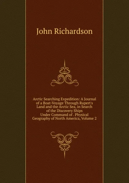 Обложка книги Arctic Searching Expedition: A Journal of a Boat-Voyage Through Rupert.s Land and the Arctic Sea, in Search of the Discovery Ships Under Command of . Physical Geography of North America, Volume 2, John Richardson