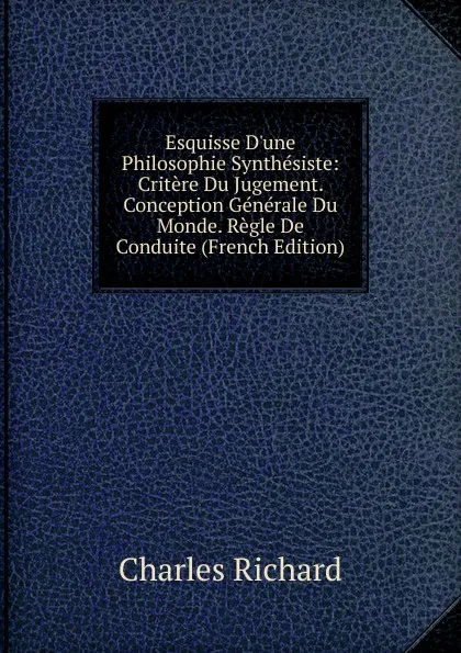 Обложка книги Esquisse D.une Philosophie Synthesiste: Critere Du Jugement. Conception Generale Du Monde. Regle De Conduite (French Edition), Charles Richard