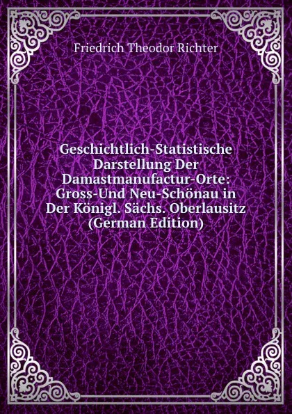 Обложка книги Geschichtlich-Statistische Darstellung Der Damastmanufactur-Orte: Gross-Und Neu-Schonau in Der Konigl. Sachs. Oberlausitz (German Edition), Friedrich Theodor Richter