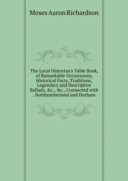Обложка книги The Local Historian.s Table Book, of Remarkable Occurrences, Historical Facts, Traditions, Legendary and Descriptive Ballads, .c., .c., Connected with . Northumberland and Durham, Moses Aaron Richardson