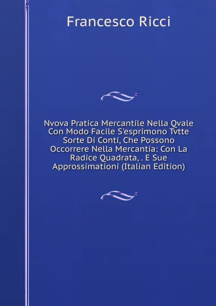 Обложка книги Nvova Pratica Mercantile Nella Qvale Con Modo Facile S.esprimono Tvtte Sorte Di Conti, Che Possono Occorrere Nella Mercantia: Con La Radice Quadrata, . E Sue Approssimationi (Italian Edition), Francesco Ricci